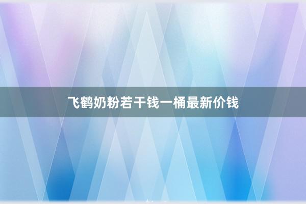 飞鹤奶粉若干钱一桶最新价钱