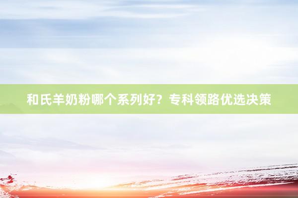 和氏羊奶粉哪个系列好？专科领路优选决策