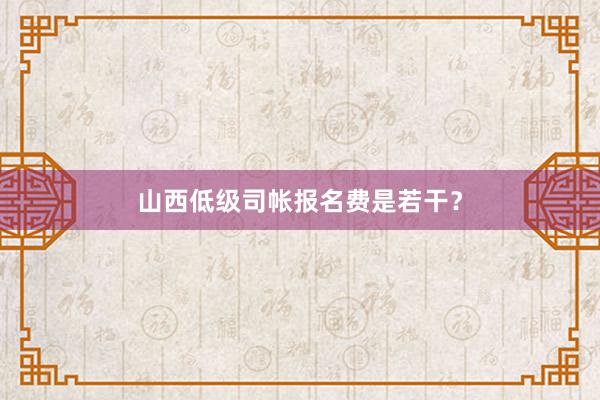 山西低级司帐报名费是若干？