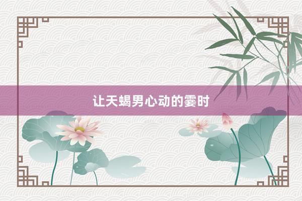 让天蝎男心动的霎时