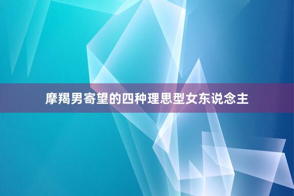 摩羯男寄望的四种理思型女东说念主