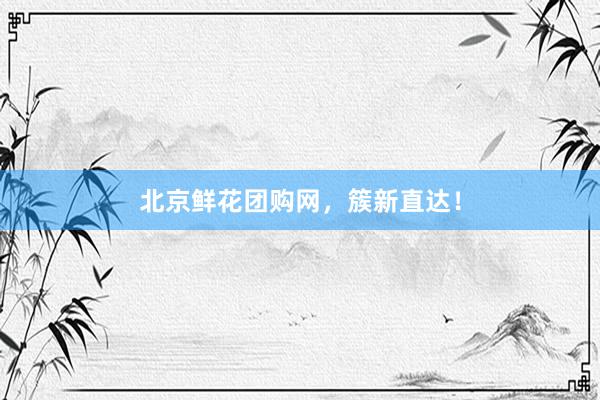 北京鲜花团购网，簇新直达！